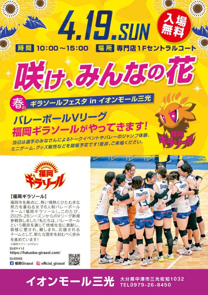 春のギラソールフェスタ in イオンモール三光
バレーボールVリーグ
福岡ギラソールがやってきます！
当日は選手のみなさんによるトークイベントやバレーのジャンプ体験、
ミニゲーム、グッズ販売などを開催予定です！是非、ご来場ください。
【福岡ギラソール】 
福岡市を拠点に、熱い情熱とひたむきな
努力を重ねる女子6人制バレーボール
チーム「福岡ギラソール」。このたび、
2025-26シーズンからのVリーグ新規
参戦致しました！私たちは、バレーボール
という競技を通じて地域社会に貢献し、
皆様に愛され、親しまれ、応援される
チームとして、新たな歴史を刻むべく歩み
を進めています！

イオンモール三光
月日：2026年4月19日（日）
時間：10：00～15：00
場所：イオンモール三光　専門店１Fセントラルコート
大分県中津市三光佐知１０３２
電話：0979-26-8450